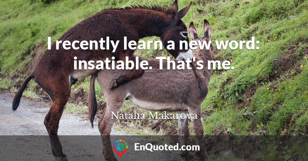 I recently learn a new word: insatiable. That's me.