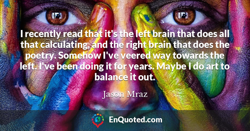 I recently read that it's the left brain that does all that calculating, and the right brain that does the poetry. Somehow I've veered way towards the left. I've been doing it for years. Maybe I do art to balance it out.