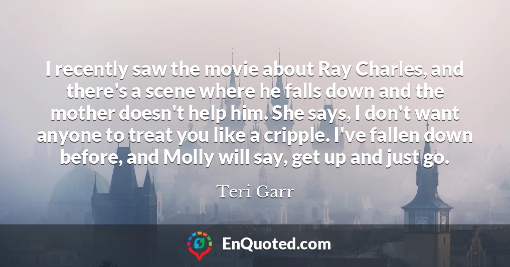 I recently saw the movie about Ray Charles, and there's a scene where he falls down and the mother doesn't help him. She says, I don't want anyone to treat you like a cripple. I've fallen down before, and Molly will say, get up and just go.