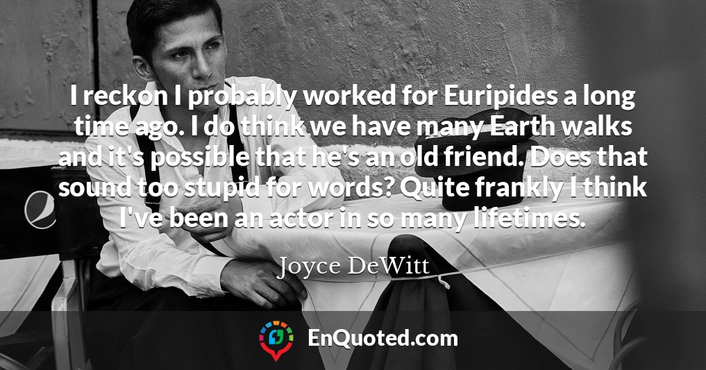 I reckon I probably worked for Euripides a long time ago. I do think we have many Earth walks and it's possible that he's an old friend. Does that sound too stupid for words? Quite frankly I think I've been an actor in so many lifetimes.