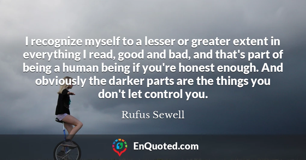 I recognize myself to a lesser or greater extent in everything I read, good and bad, and that's part of being a human being if you're honest enough. And obviously the darker parts are the things you don't let control you.