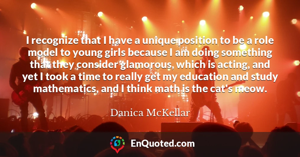 I recognize that I have a unique position to be a role model to young girls because I am doing something that they consider glamorous, which is acting, and yet I took a time to really get my education and study mathematics, and I think math is the cat's meow.