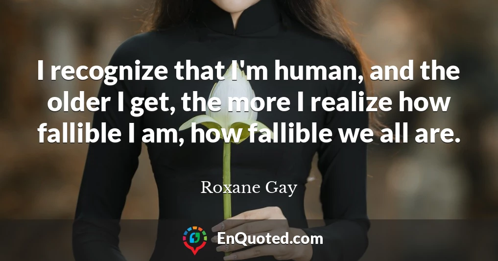 I recognize that I'm human, and the older I get, the more I realize how fallible I am, how fallible we all are.