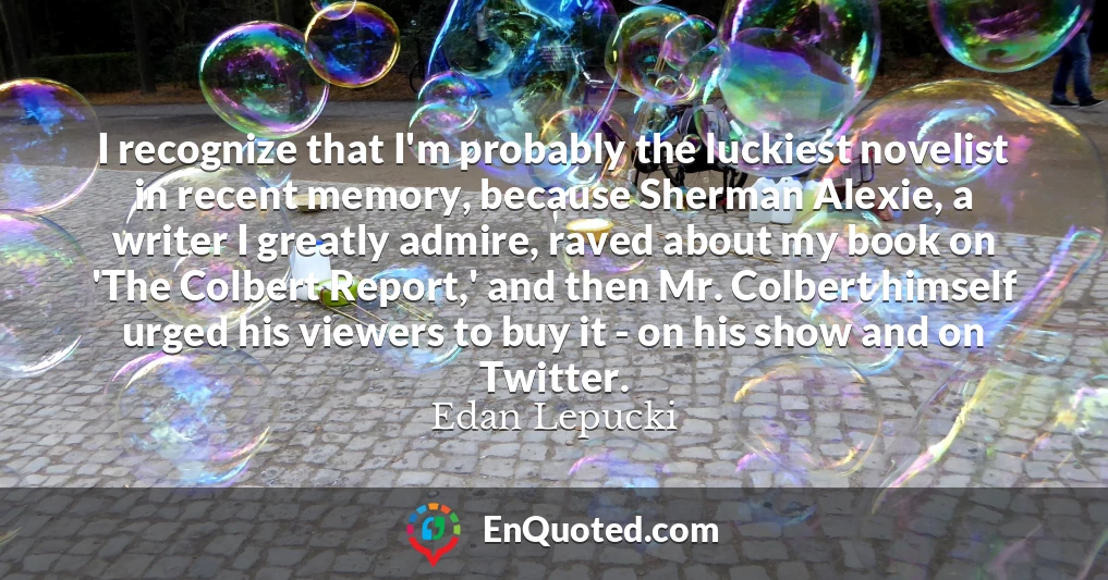 I recognize that I'm probably the luckiest novelist in recent memory, because Sherman Alexie, a writer I greatly admire, raved about my book on 'The Colbert Report,' and then Mr. Colbert himself urged his viewers to buy it - on his show and on Twitter.