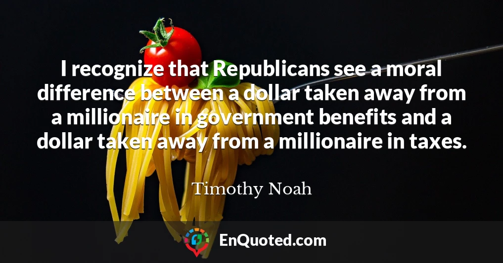 I recognize that Republicans see a moral difference between a dollar taken away from a millionaire in government benefits and a dollar taken away from a millionaire in taxes.