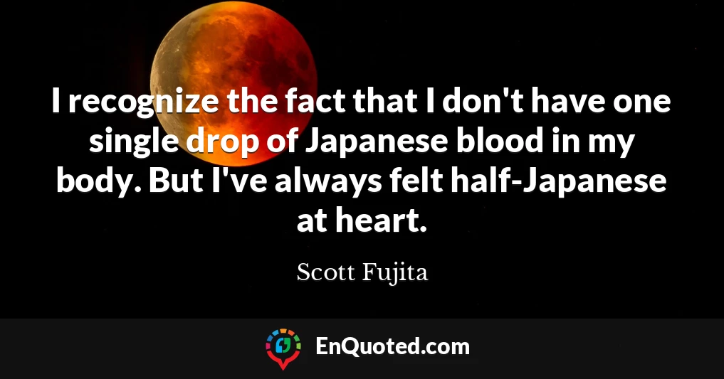 I recognize the fact that I don't have one single drop of Japanese blood in my body. But I've always felt half-Japanese at heart.