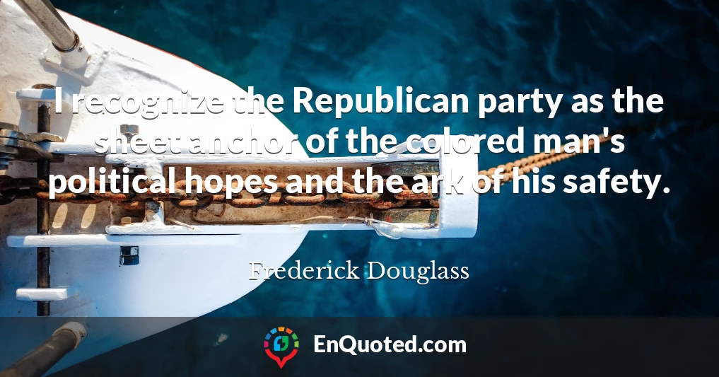 I recognize the Republican party as the sheet anchor of the colored man's political hopes and the ark of his safety.