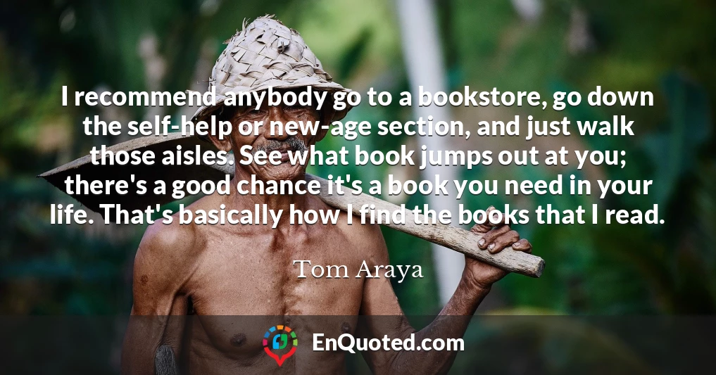 I recommend anybody go to a bookstore, go down the self-help or new-age section, and just walk those aisles. See what book jumps out at you; there's a good chance it's a book you need in your life. That's basically how I find the books that I read.