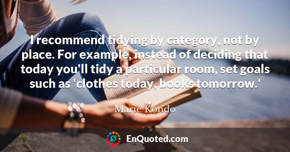 I recommend tidying by category, not by place. For example, instead of deciding that today you'll tidy a particular room, set goals such as 'clothes today, books tomorrow.'