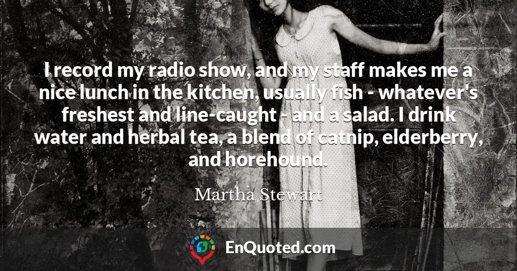 I record my radio show, and my staff makes me a nice lunch in the kitchen, usually fish - whatever's freshest and line-caught - and a salad. I drink water and herbal tea, a blend of catnip, elderberry, and horehound.