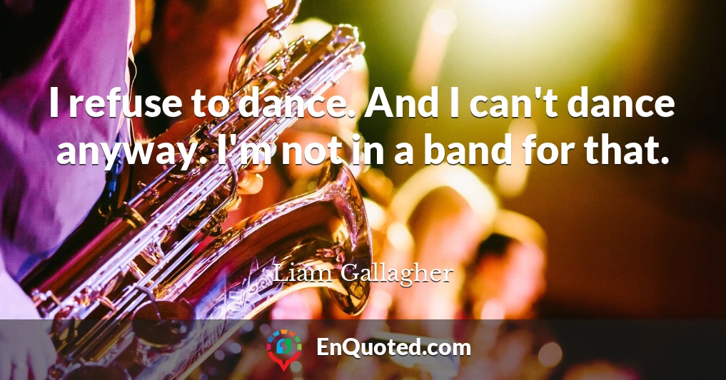 I refuse to dance. And I can't dance anyway. I'm not in a band for that.