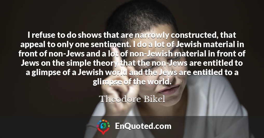 I refuse to do shows that are narrowly constructed, that appeal to only one sentiment. I do a lot of Jewish material in front of non-Jews and a lot of non-Jewish material in front of Jews on the simple theory that the non-Jews are entitled to a glimpse of a Jewish world and the Jews are entitled to a glimpse of the world.