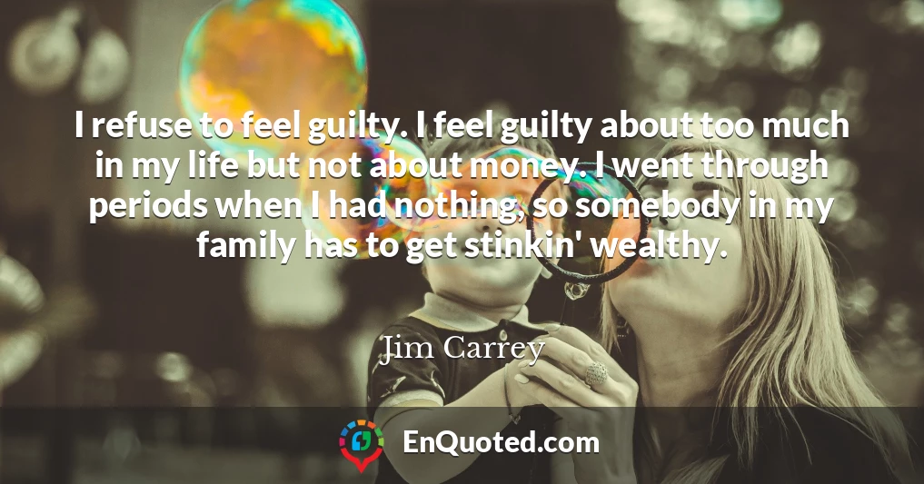 I refuse to feel guilty. I feel guilty about too much in my life but not about money. I went through periods when I had nothing, so somebody in my family has to get stinkin' wealthy.
