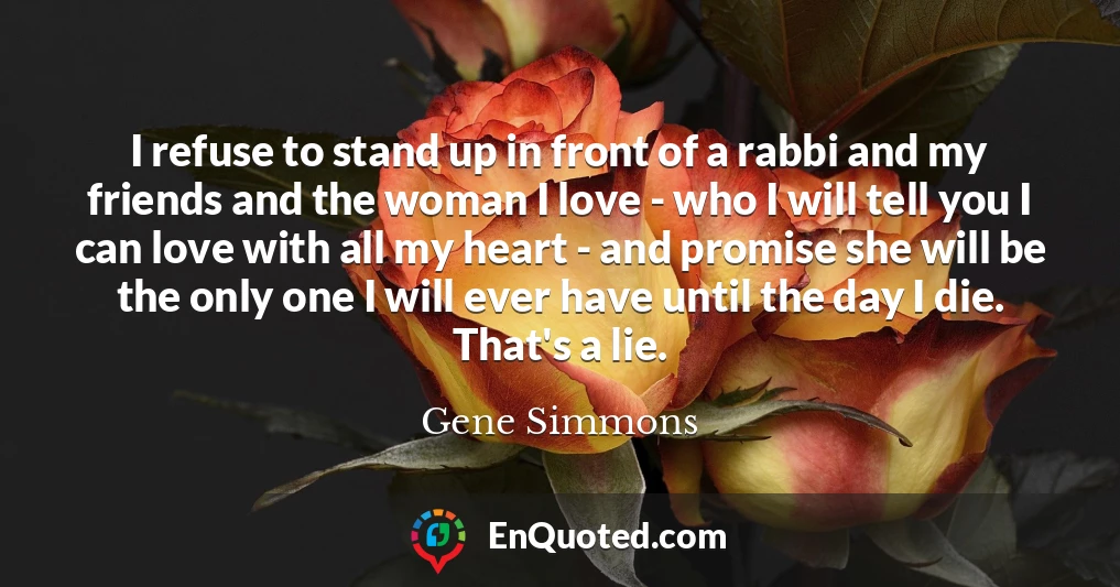I refuse to stand up in front of a rabbi and my friends and the woman I love - who I will tell you I can love with all my heart - and promise she will be the only one I will ever have until the day I die. That's a lie.