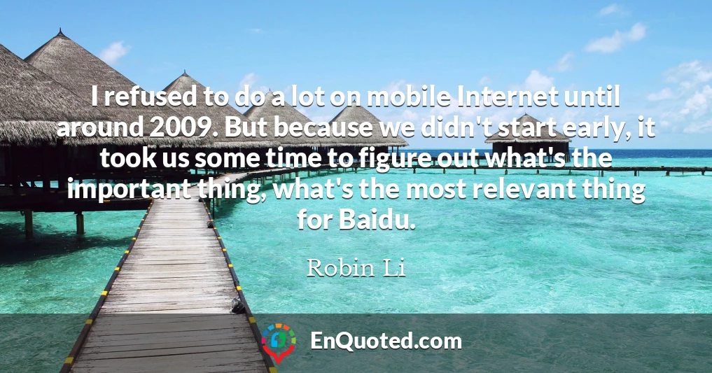 I refused to do a lot on mobile Internet until around 2009. But because we didn't start early, it took us some time to figure out what's the important thing, what's the most relevant thing for Baidu.