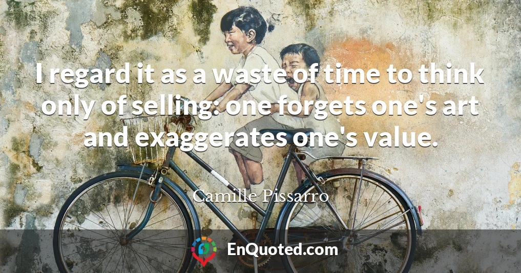 I regard it as a waste of time to think only of selling: one forgets one's art and exaggerates one's value.