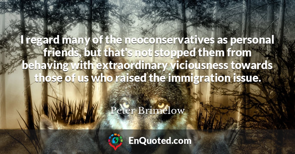 I regard many of the neoconservatives as personal friends, but that's not stopped them from behaving with extraordinary viciousness towards those of us who raised the immigration issue.
