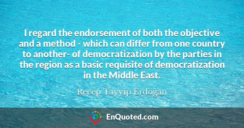 I regard the endorsement of both the objective and a method - which can differ from one country to another- of democratization by the parties in the region as a basic requisite of democratization in the Middle East.