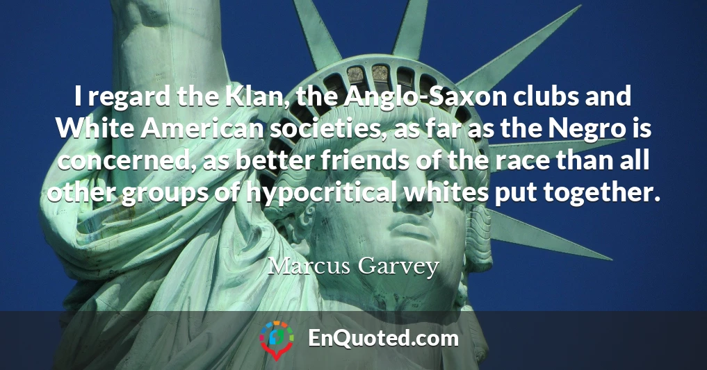 I regard the Klan, the Anglo-Saxon clubs and White American societies, as far as the Negro is concerned, as better friends of the race than all other groups of hypocritical whites put together.