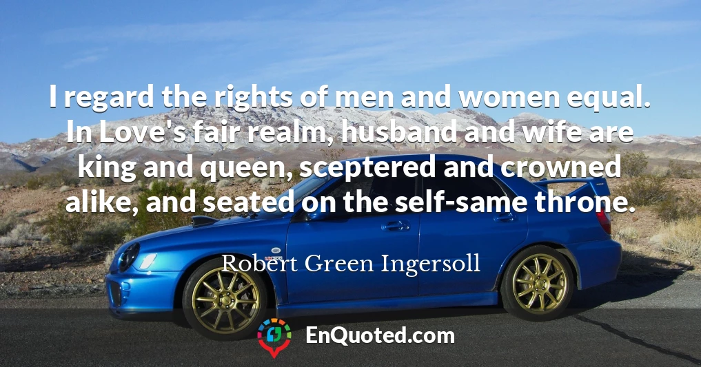 I regard the rights of men and women equal. In Love's fair realm, husband and wife are king and queen, sceptered and crowned alike, and seated on the self-same throne.