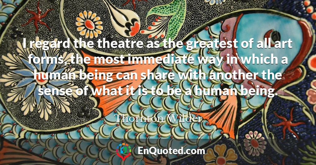I regard the theatre as the greatest of all art forms, the most immediate way in which a human being can share with another the sense of what it is to be a human being.