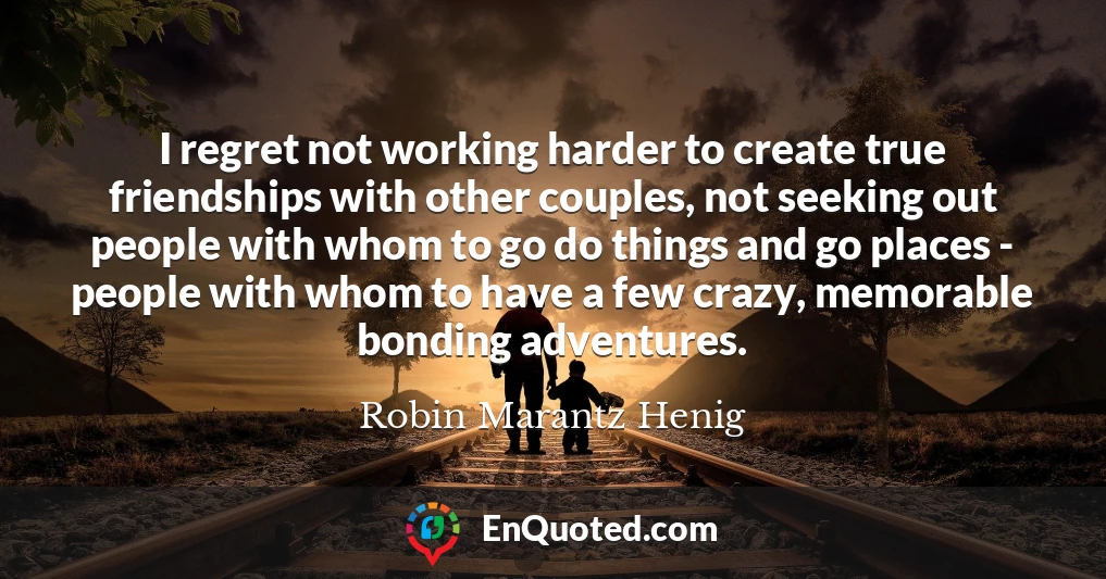 I regret not working harder to create true friendships with other couples, not seeking out people with whom to go do things and go places - people with whom to have a few crazy, memorable bonding adventures.