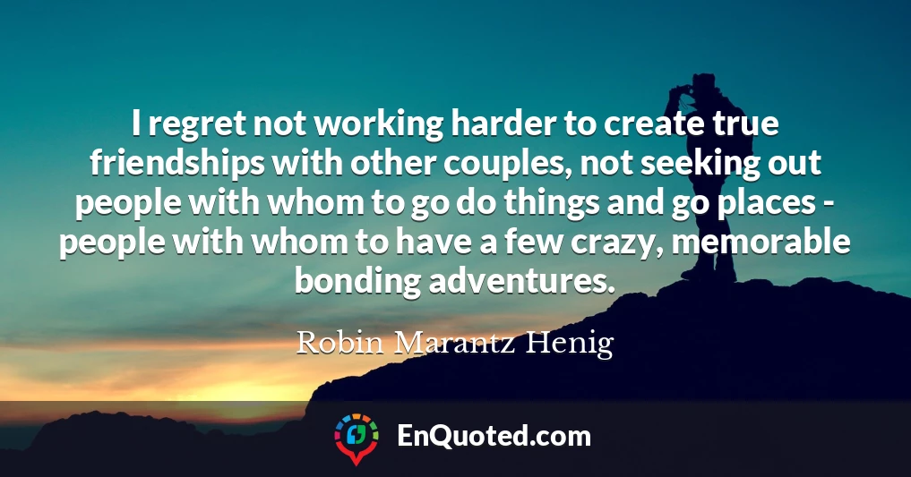 I regret not working harder to create true friendships with other couples, not seeking out people with whom to go do things and go places - people with whom to have a few crazy, memorable bonding adventures.