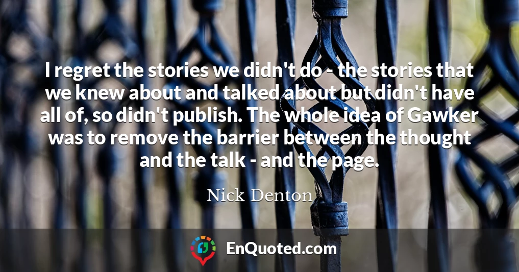 I regret the stories we didn't do - the stories that we knew about and talked about but didn't have all of, so didn't publish. The whole idea of Gawker was to remove the barrier between the thought and the talk - and the page.