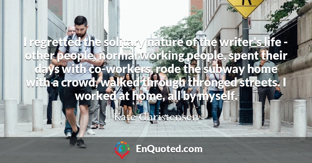 I regretted the solitary nature of the writer's life - other people, normal working people, spent their days with co-workers, rode the subway home with a crowd, walked through thronged streets. I worked at home, all by myself.