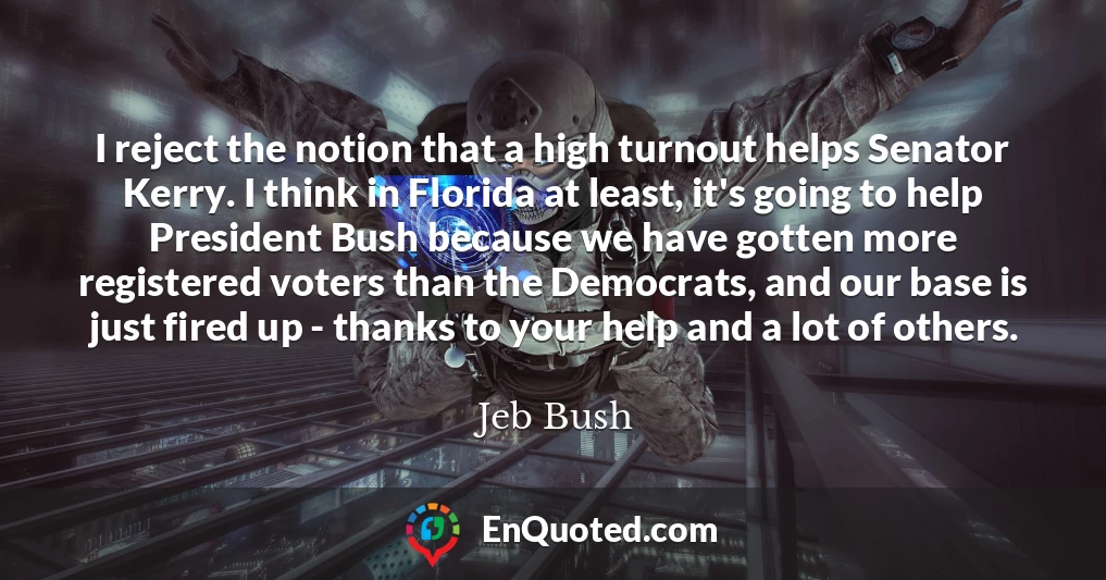 I reject the notion that a high turnout helps Senator Kerry. I think in Florida at least, it's going to help President Bush because we have gotten more registered voters than the Democrats, and our base is just fired up - thanks to your help and a lot of others.