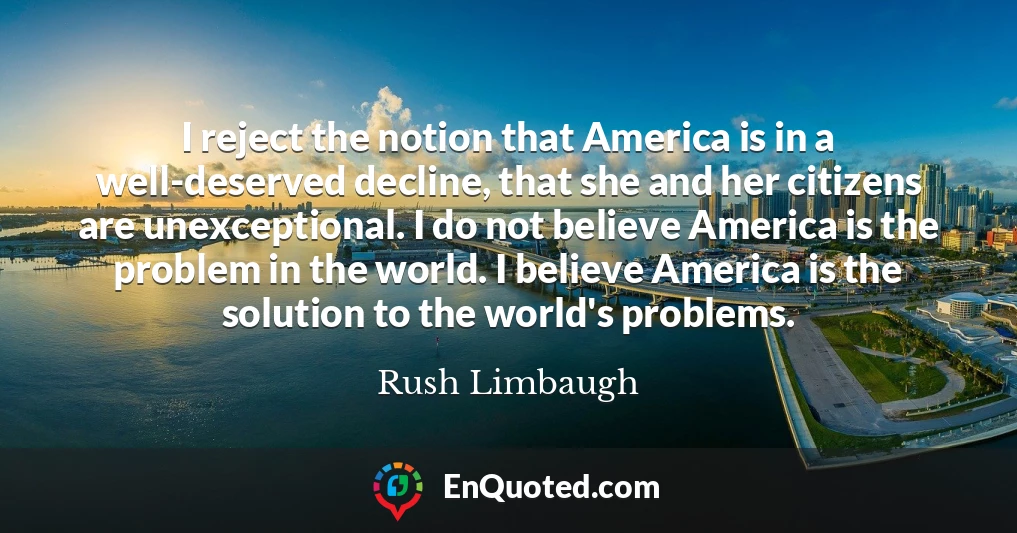I reject the notion that America is in a well-deserved decline, that she and her citizens are unexceptional. I do not believe America is the problem in the world. I believe America is the solution to the world's problems.