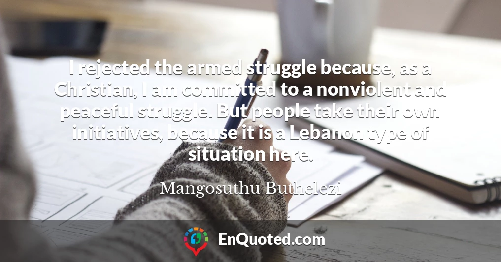 I rejected the armed struggle because, as a Christian, I am committed to a nonviolent and peaceful struggle. But people take their own initiatives, because it is a Lebanon type of situation here.