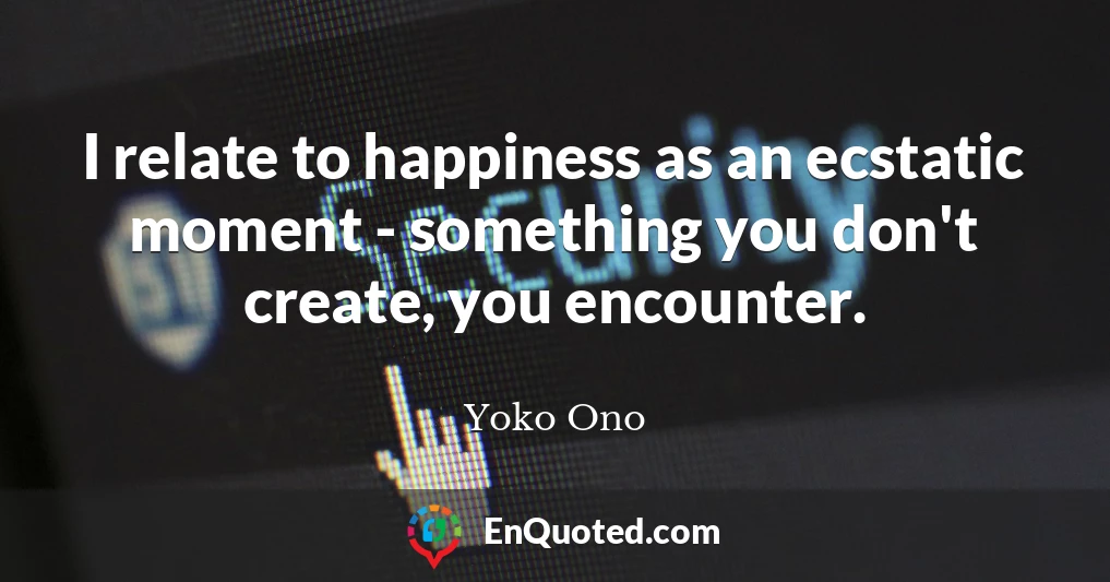I relate to happiness as an ecstatic moment - something you don't create, you encounter.