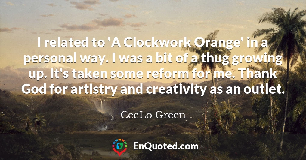 I related to 'A Clockwork Orange' in a personal way. I was a bit of a thug growing up. It's taken some reform for me. Thank God for artistry and creativity as an outlet.