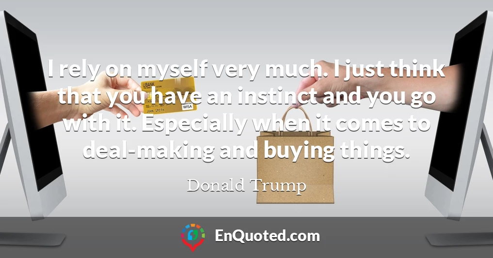 I rely on myself very much. I just think that you have an instinct and you go with it. Especially when it comes to deal-making and buying things.