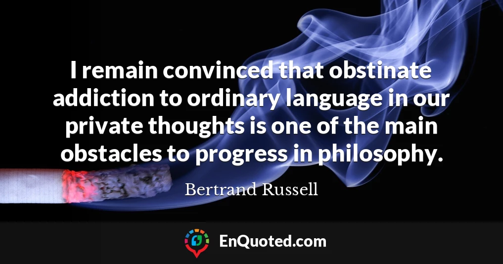 I remain convinced that obstinate addiction to ordinary language in our private thoughts is one of the main obstacles to progress in philosophy.