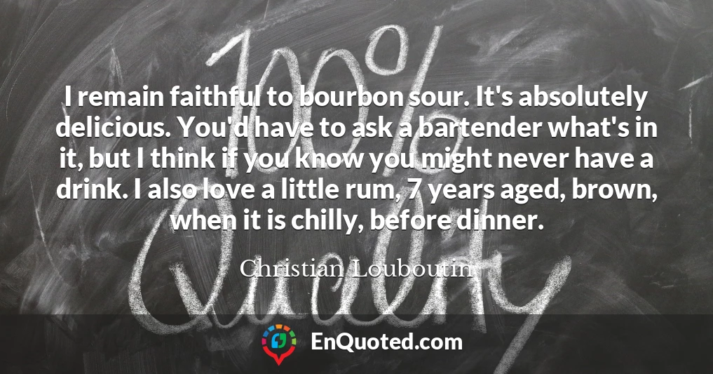 I remain faithful to bourbon sour. It's absolutely delicious. You'd have to ask a bartender what's in it, but I think if you know you might never have a drink. I also love a little rum, 7 years aged, brown, when it is chilly, before dinner.
