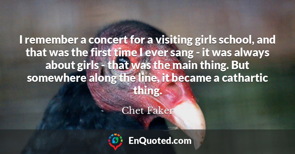 I remember a concert for a visiting girls school, and that was the first time I ever sang - it was always about girls - that was the main thing. But somewhere along the line, it became a cathartic thing.