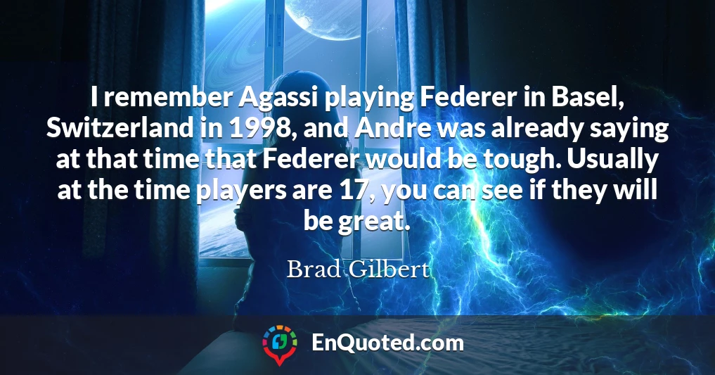 I remember Agassi playing Federer in Basel, Switzerland in 1998, and Andre was already saying at that time that Federer would be tough. Usually at the time players are 17, you can see if they will be great.