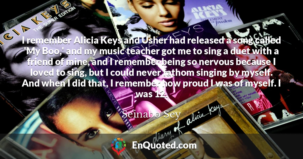 I remember Alicia Keys and Usher had released a song called 'My Boo,' and my music teacher got me to sing a duet with a friend of mine, and I remember being so nervous because I loved to sing, but I could never fathom singing by myself. And when I did that, I remember how proud I was of myself. I was 12.