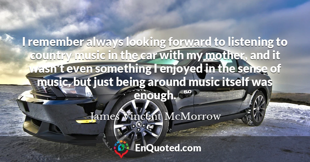 I remember always looking forward to listening to country music in the car with my mother, and it wasn't even something I enjoyed in the sense of music, but just being around music itself was enough.