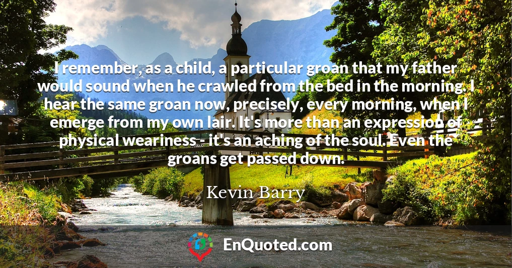 I remember, as a child, a particular groan that my father would sound when he crawled from the bed in the morning. I hear the same groan now, precisely, every morning, when I emerge from my own lair. It's more than an expression of physical weariness - it's an aching of the soul. Even the groans get passed down.