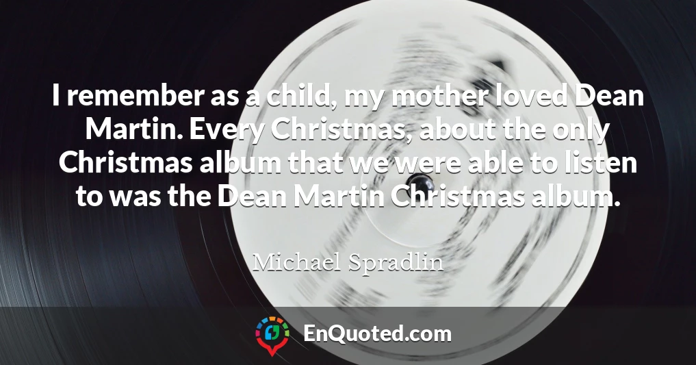 I remember as a child, my mother loved Dean Martin. Every Christmas, about the only Christmas album that we were able to listen to was the Dean Martin Christmas album.