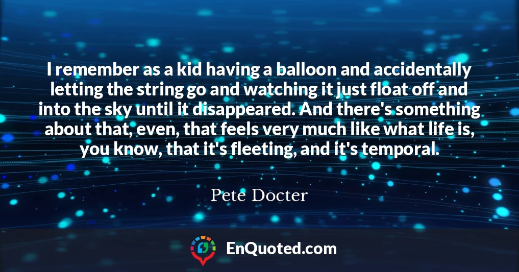 I remember as a kid having a balloon and accidentally letting the string go and watching it just float off and into the sky until it disappeared. And there's something about that, even, that feels very much like what life is, you know, that it's fleeting, and it's temporal.
