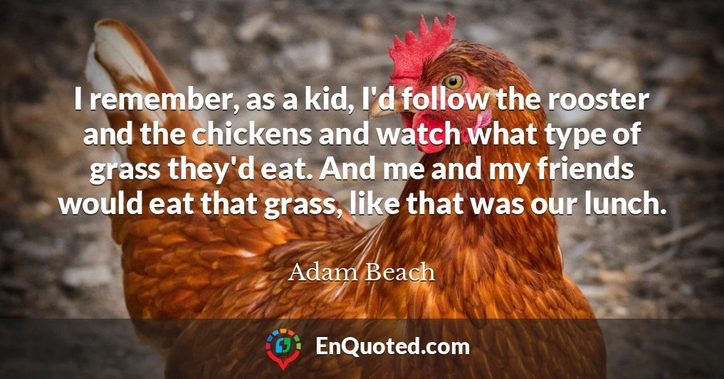 I remember, as a kid, I'd follow the rooster and the chickens and watch what type of grass they'd eat. And me and my friends would eat that grass, like that was our lunch.