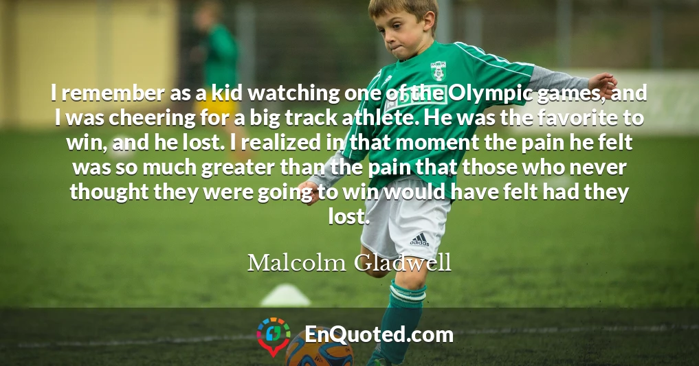 I remember as a kid watching one of the Olympic games, and I was cheering for a big track athlete. He was the favorite to win, and he lost. I realized in that moment the pain he felt was so much greater than the pain that those who never thought they were going to win would have felt had they lost.