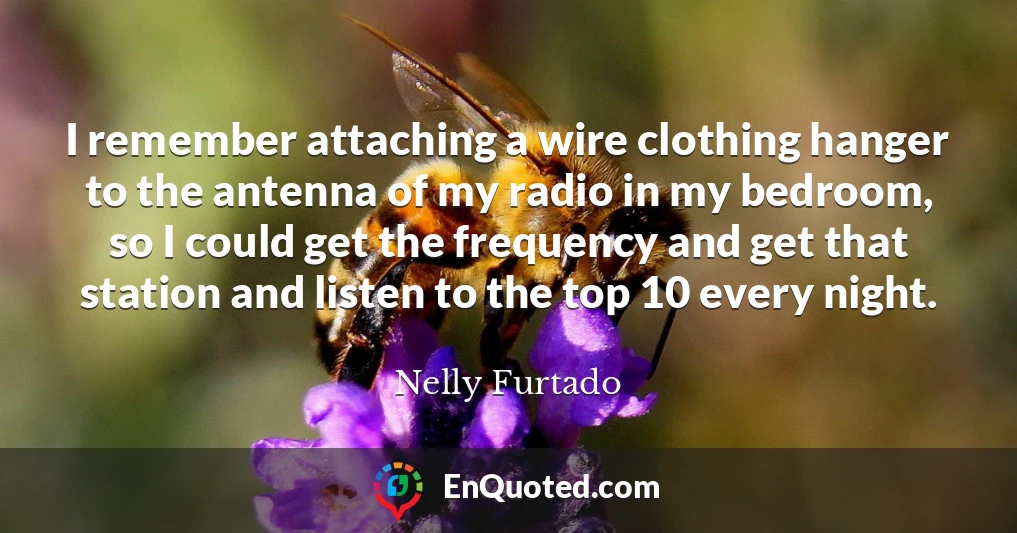 I remember attaching a wire clothing hanger to the antenna of my radio in my bedroom, so I could get the frequency and get that station and listen to the top 10 every night.