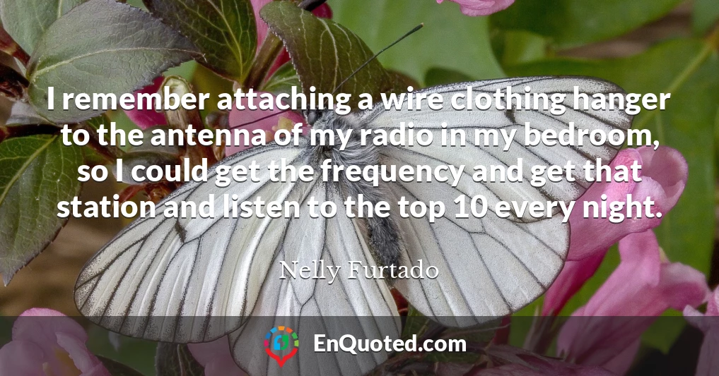 I remember attaching a wire clothing hanger to the antenna of my radio in my bedroom, so I could get the frequency and get that station and listen to the top 10 every night.