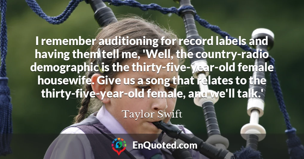 I remember auditioning for record labels and having them tell me, 'Well, the country-radio demographic is the thirty-five-year-old female housewife. Give us a song that relates to the thirty-five-year-old female, and we'll talk.'