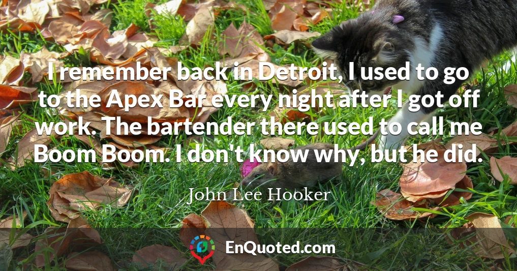 I remember back in Detroit, I used to go to the Apex Bar every night after I got off work. The bartender there used to call me Boom Boom. I don't know why, but he did.